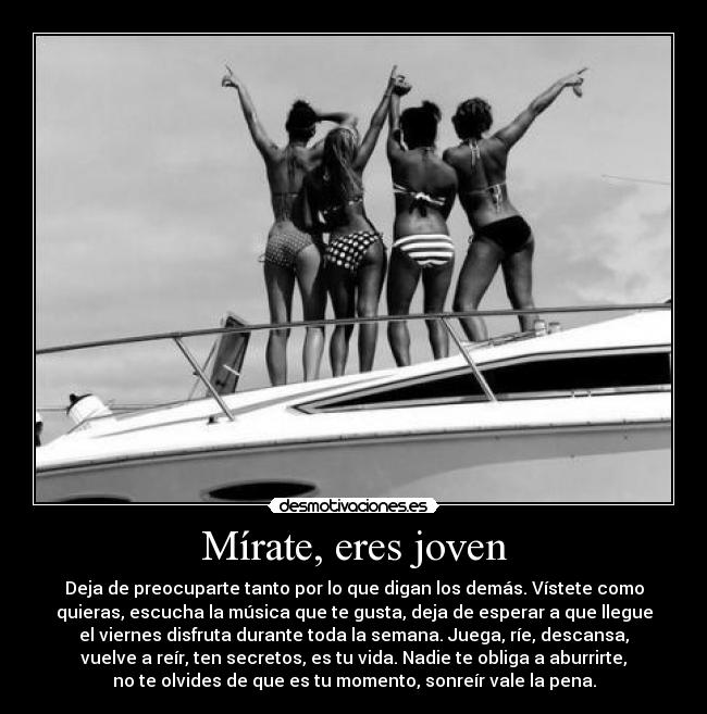 Mírate, eres joven - Deja de preocuparte tanto por lo que digan los demás. Vístete como
quieras, escucha la música que te gusta, deja de esperar a que llegue
el viernes disfruta durante toda la semana. Juega, ríe, descansa,
vuelve a reír, ten secretos, es tu vida. Nadie te obliga a aburrirte,
no te olvides de que es tu momento, sonreír vale la pena.