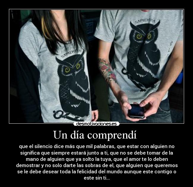 Un día comprendí  - que el silencio dice más que mil palabras, que estar con alguien no
significa que siempre estará junto a ti, que no se debe tomar de la
mano de alguien que ya solto la tuya, que el amor te lo deben
demostrar y no solo darte las sobras de el, que alguien que queremos
se le debe desear toda la felicidad del mundo aunque este contigo o
este sin ti...