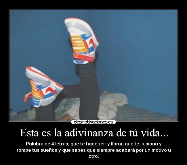 Esta es la adivinanza de tú vida... - Palabra de 4 letras, que te hace reír y llorar, que te ilusiona y
rompe tus sueños y que sabes que siempre acabará por un motivo u
otro.