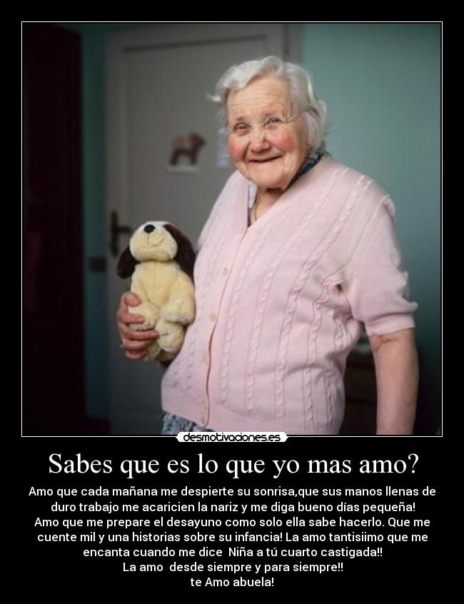 Sabes que es lo que yo mas amo? - Amo que cada mañana me despierte su sonrisa,que sus manos llenas de
duro trabajo me acaricien la nariz y me diga bueno días pequeña!
Amo que me prepare el desayuno como solo ella sabe hacerlo. Que me
cuente mil y una historias sobre su infancia! La amo tantisiimo que me
encanta cuando me dice Niña a tú cuarto castigada!!
La amo desde siempre y para siempre!!
te Amo abuela!