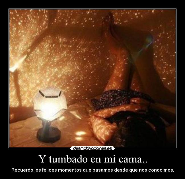 Y tumbado en mi cama.. - Recuerdo los felices momentos que pasamos desde que nos conocimos.