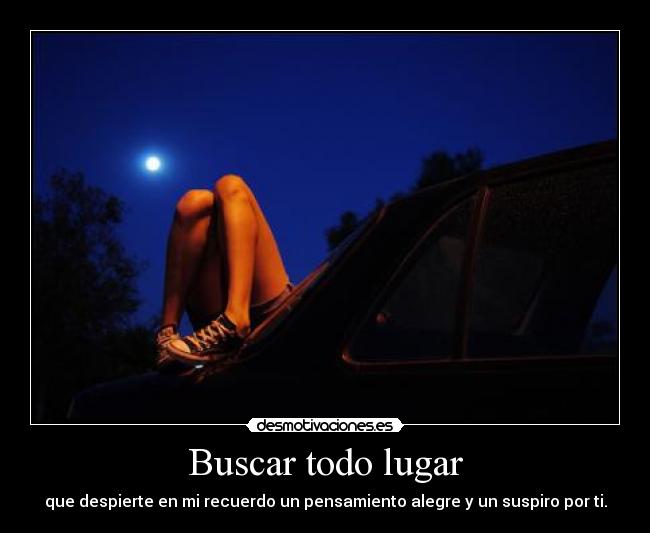 Buscar todo lugar - que despierte en mi recuerdo un pensamiento alegre y un suspiro por ti.