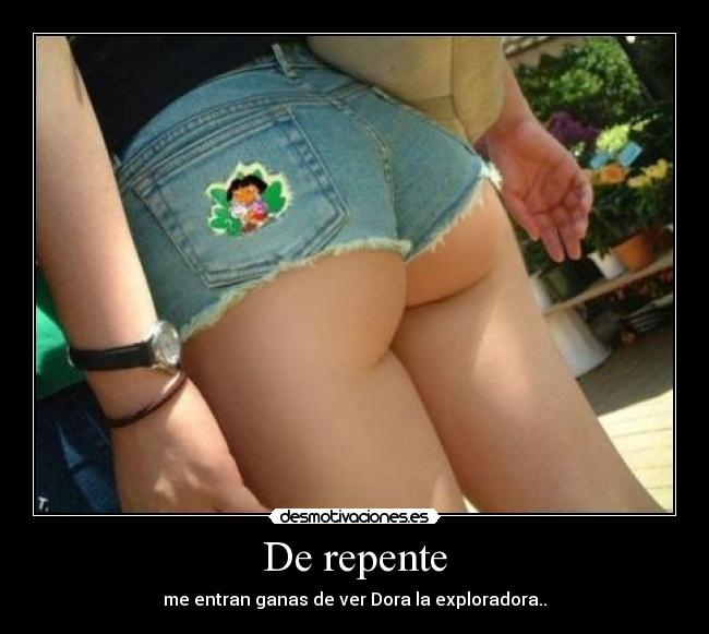 De repente - me entran ganas de ver Dora la exploradora..