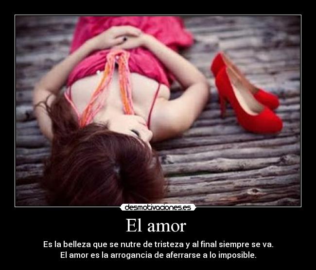 El amor  - Es la belleza que se nutre de tristeza y al final siempre se va.
El amor es la arrogancia de aferrarse a lo imposible.