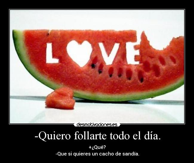 -Quiero follarte todo el día. - +¿Qué?
-Que si quieres un cacho de sandía.