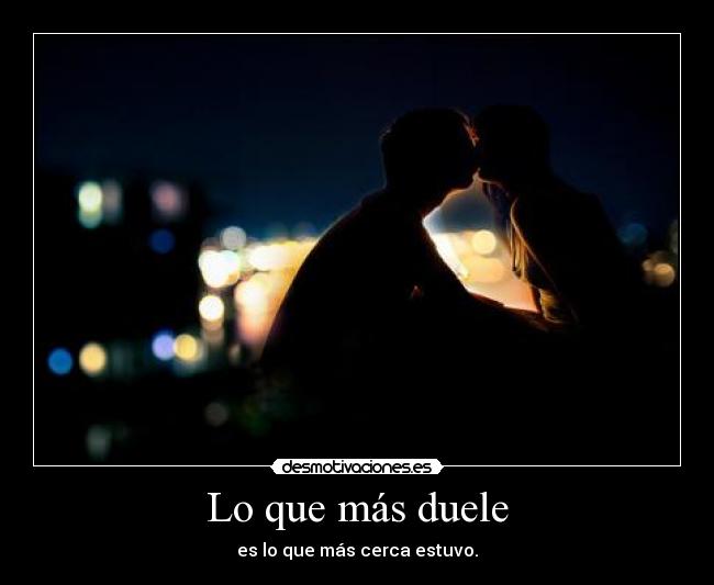 Lo que más duele - es lo que más cerca estuvo.