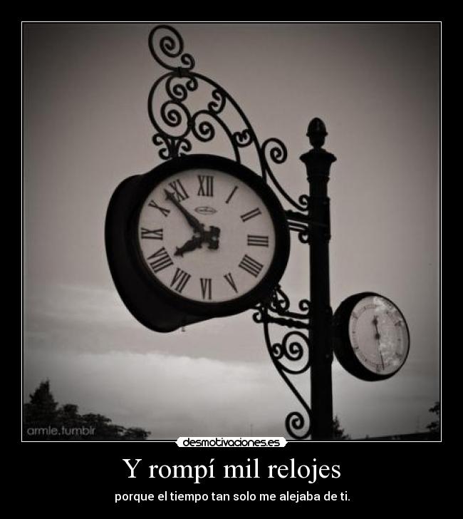 Y rompí mil relojes - porque el tiempo tan solo me alejaba de ti.