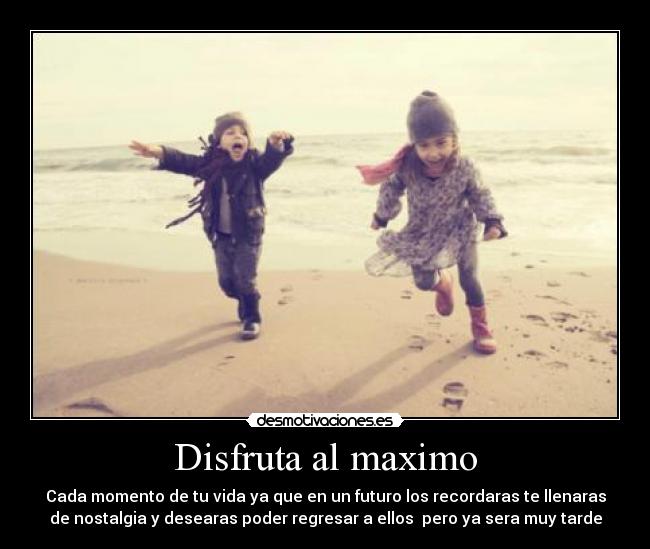 Disfruta al maximo - Cada momento de tu vida ya que en un futuro los recordaras te llenaras
de nostalgia y desearas poder regresar a ellos pero ya sera muy tarde