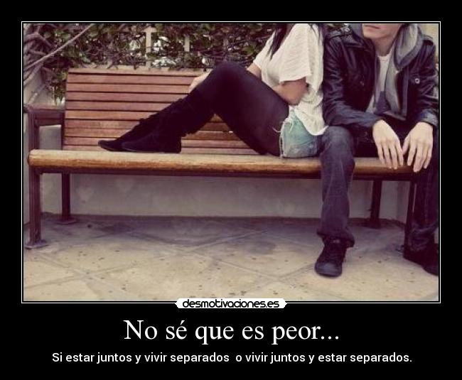 No sé que es peor... - Si estar juntos y vivir separados o vivir juntos y estar separados.