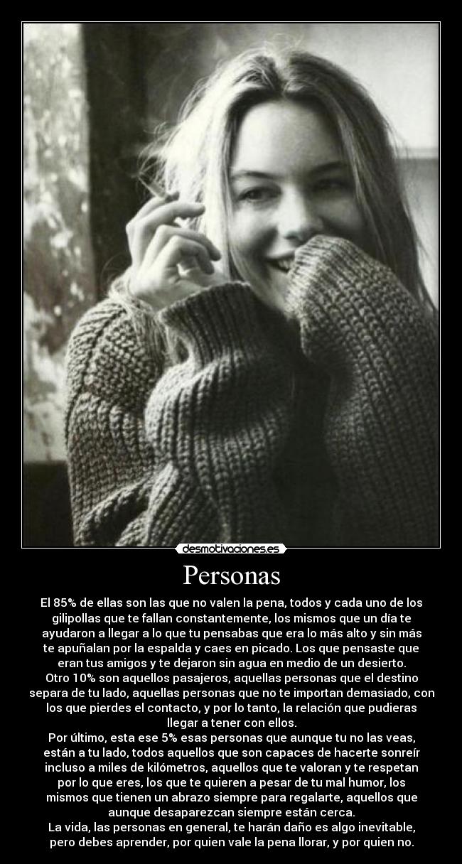 Personas - El 85% de ellas son las que no valen la pena, todos y cada uno de los
gilipollas que te fallan constantemente, los mismos que un día te
ayudaron a llegar a lo que tu pensabas que era lo más alto y sin más
te apuñalan por la espalda y caes en picado. Los que pensaste que
eran tus amigos y te dejaron sin agua en medio de un desierto.
Otro 10% son aquellos pasajeros, aquellas personas que el destino
separa de tu lado, aquellas personas que no te importan demasiado, con
los que pierdes el contacto, y por lo tanto, la relación que pudieras
llegar a tener con ellos.
Por último, esta ese 5% esas personas que aunque tu no las veas,
están a tu lado, todos aquellos que son capaces de hacerte sonreír
incluso a miles de kilómetros, aquellos que te valoran y te respetan
por lo que eres, los que te quieren a pesar de tu mal humor, los
mismos que tienen un abrazo siempre para regalarte, aquellos que
aunque desaparezcan siempre están cerca.
La vida, las personas en general, te harán daño es algo inevitable,
pero debes aprender, por quien vale la pena llorar, y por quien no.