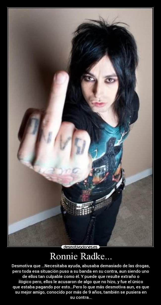 Ronnie Radke... - Desmotiva que ...Necesitaba ayuda, abusaba demasiado de las drogas,
pero toda esa situación puso a su banda en su contra, aun siendo uno
de ellos tan culpable como él. Y puede que resulte extraño o
ilógico pero, ellos le acusaron de algo que no hizo, y fue el único
que estaba pagando por esto...Pero lo que más desmotiva aun, es que
su mejor amigo, conocido por más de 9 años, también se pusiera en
su contra...