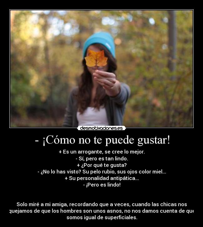 - ¡Cómo no te puede gustar! - + Es un arrogante, se cree lo mejor.
- Sí, pero es tan lindo.
+ ¿Por qué te gusta?
- ¿No lo has visto? Su pelo rubio, sus ojos color miel...
+ Su personalidad antipática...
- ¡Pero es lindo!
Solo miré a mi amiga, recordando que a veces, cuando las chicas nos
quejamos de que los hombres son unos asnos, no nos damos cuenta de que
somos igual de superficiales.