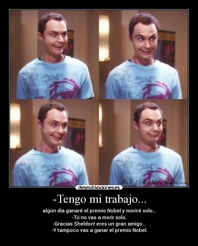 -Tengo mi trabajo... - algún día ganaré el premio Nobel y moriré solo...
-Tú no vas a morir solo.
-Gracias Sheldon! eres un gran amigo...
-Y tampoco vas a ganar el premio Nobel.