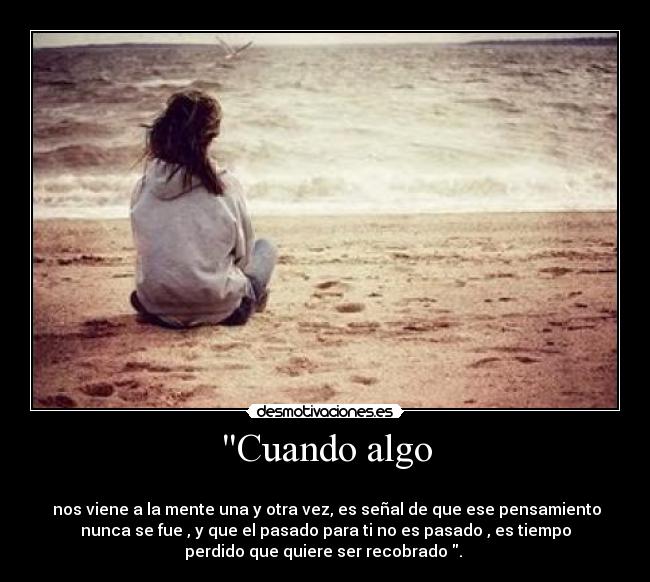 Cuando algo -
nos viene a la mente una y otra vez, es señal de que ese pensamiento
nunca se fue , y que el pasado para ti no es pasado , es tiempo
perdido que quiere ser recobrado .
