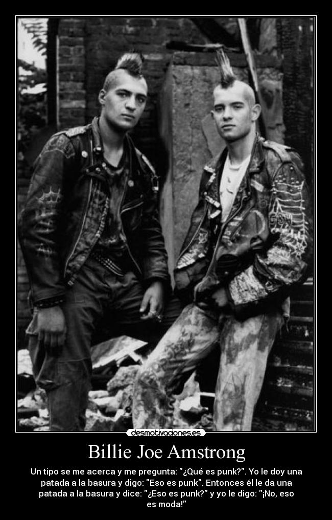 Billie Joe Amstrong - Un tipo se me acerca y me pregunta: ¿Qué es punk?. Yo le doy una
patada a la basura y digo: Eso es punk. Entonces él le da una
patada a la basura y dice: ¿Eso es punk? y yo le digo: ¡No, eso
es moda!