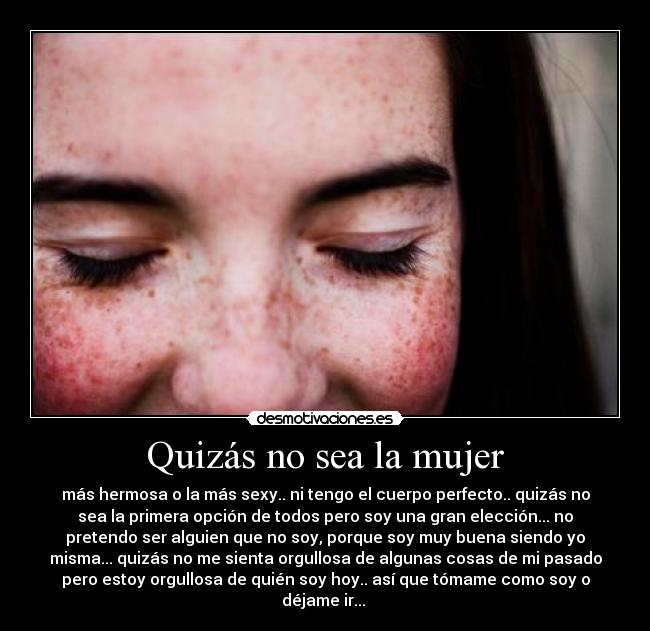 Quizás no sea la mujer - más hermosa o la más sexy.. ni tengo el cuerpo perfecto.. quizás no
sea la primera opción de todos pero soy una gran elección... no
pretendo ser alguien que no soy, porque soy muy buena siendo yo
misma... quizás no me sienta orgullosa de algunas cosas de mi pasado
pero estoy orgullosa de quién soy hoy.. así que tómame como soy o
déjame ir...