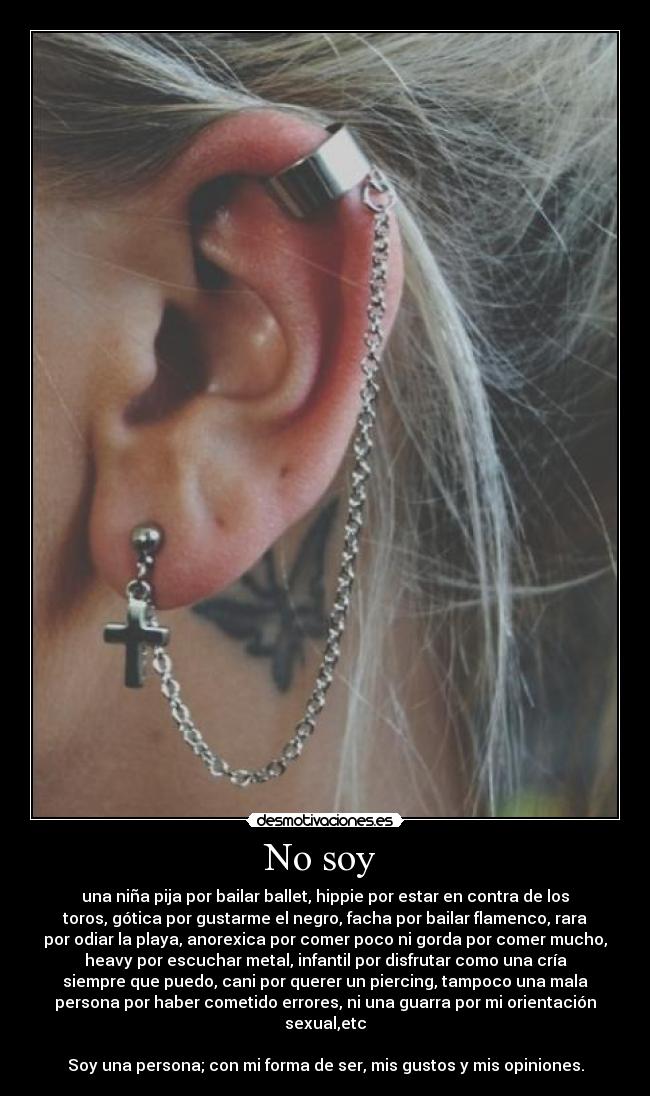 No soy - una niña pija por bailar ballet, hippie por estar en contra de los
toros, gótica por gustarme el negro, facha por bailar flamenco, rara
por odiar la playa, anorexica por comer poco ni gorda por comer mucho,
heavy por escuchar metal, infantil por disfrutar como una cría
siempre que puedo, cani por querer un piercing, tampoco una mala
persona por haber cometido errores, ni una guarra por mi orientación
sexual,etc
Soy una persona; con mi forma de ser, mis gustos y mis opiniones.