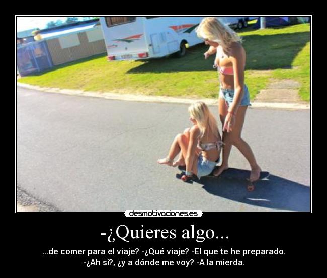 -¿Quieres algo... - ...de comer para el viaje? -¿Qué viaje? -El que te he preparado.
-¿Ah sí?, ¿y a dónde me voy? -A la mierda.