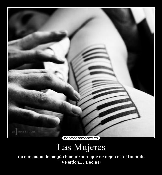 Las Mujeres - no son piano de ningún hombre para que se dejen estar tocando
+ Perdón... ¿ Decías?