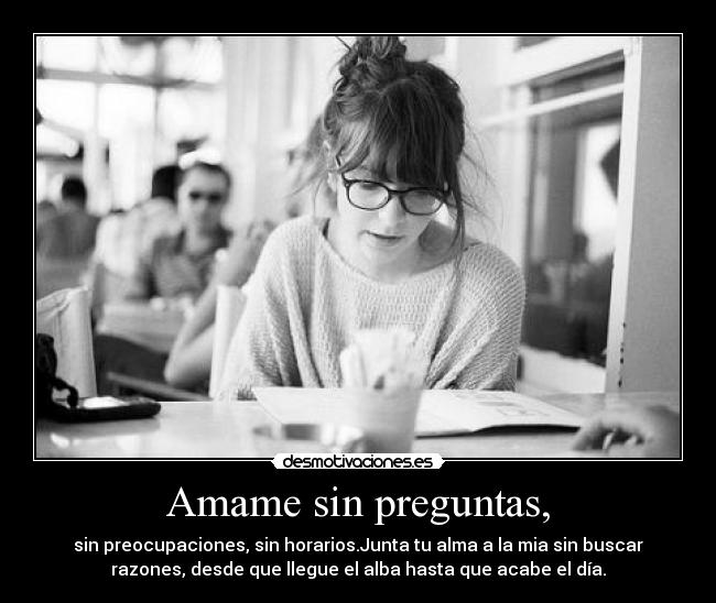 Amame sin preguntas, - sin preocupaciones, sin horarios.Junta tu alma a la mia sin buscar
razones, desde que llegue el alba hasta que acabe el día.