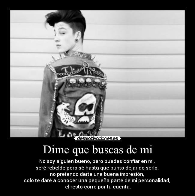 Dime que buscas de mi - No soy alguien bueno, pero puedes confiar en mi, 
seré rebelde pero sé hasta que punto dejar de serlo, 
no pretendo darte una buena impresión, 
solo te daré a conocer una pequeña parte de mi personalidad, 
el resto corre por tu cuenta.