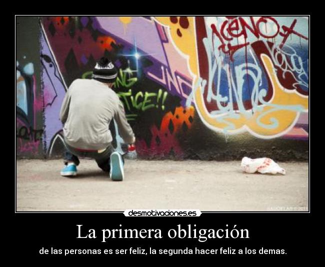 La primera obligación - de las personas es ser feliz, la segunda hacer feliz a los demas.