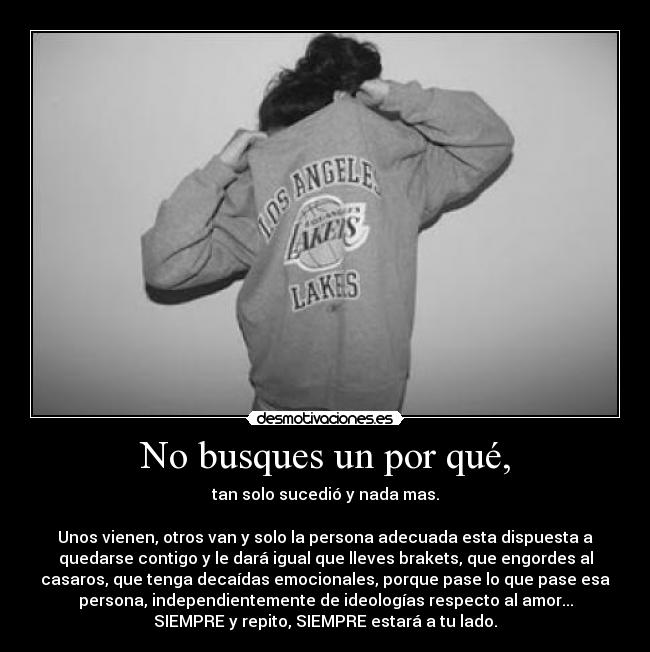 No busques un por qué, - tan solo sucedió y nada mas.
Unos vienen, otros van y solo la persona adecuada esta dispuesta a
quedarse contigo y le dará igual que lleves brakets, que engordes al
casaros, que tenga decaídas emocionales, porque pase lo que pase esa
persona, independientemente de ideologías respecto al amor...
SIEMPRE y repito, SIEMPRE estará a tu lado.