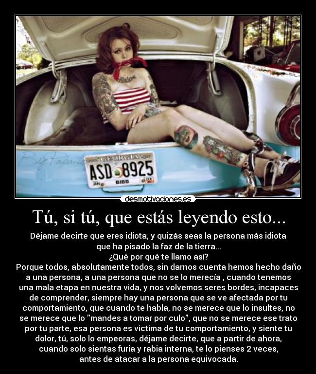 Tú, si tú, que estás leyendo esto... - Déjame decirte que eres idiota, y quizás seas la persona más idiota
que ha pisado la faz de la tierra...
¿Qué por qué te llamo así?
Porque todos, absolutamente todos, sin darnos cuenta hemos hecho daño
a una persona, a una persona que no se lo merecía , cuando tenemos
una mala etapa en nuestra vida, y nos volvemos seres bordes, incapaces
de comprender, siempre hay una persona que se ve afectada por tu
comportamiento, que cuando te habla, no se merece que lo insultes, no
se merece que lo mandes a tomar por culo, que no se merece ese trato
por tu parte, esa persona es victima de tu comportamiento, y siente tu
dolor, tú, solo lo empeoras, déjame decirte, que a partir de ahora,
cuando solo sientas furia y rabia interna, te lo pienses 2 veces,
antes de atacar a la persona equivocada.