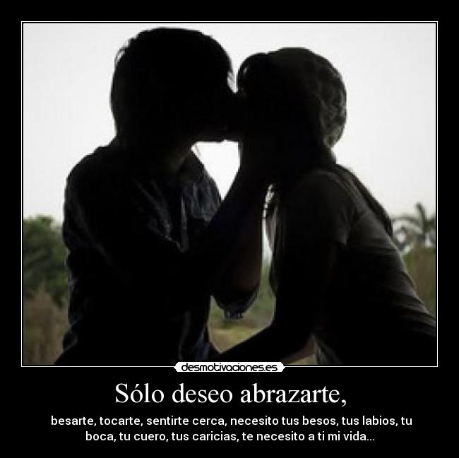 Sólo deseo abrazarte, -  besarte, tocarte, sentirte cerca, necesito tus besos, tus labios, tu
boca, tu cuero, tus caricias, te necesito a ti mi vida...