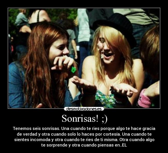 Sonrisas! ;) - Tenemos seis sonrisas. Una cuando te ries porque algo te hace gracia
de verdad y otra cuando solo lo haces por cortesía. Una cuando te
sientes incomoda y otra cuando te ries de ti misma. Otra cuando algo
te sorprende y otra cuando piensas en..EL