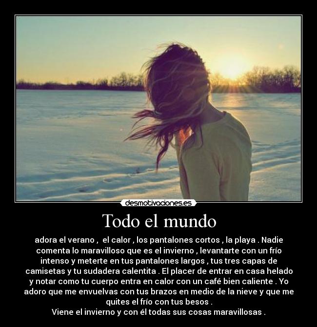 Todo el mundo - adora el verano ,  el calor , los pantalones cortos , la playa . Nadie
comenta lo maravilloso que es el invierno , levantarte con un frío
intenso y meterte en tus pantalones largos , tus tres capas de
camisetas y tu sudadera calentita . El placer de entrar en casa helado
y notar como tu cuerpo entra en calor con un café bien caliente . Yo
adoro que me envuelvas con tus brazos en medio de la nieve y que me
quites el frío con tus besos .
Viene el invierno y con él todas sus cosas maravillosas .