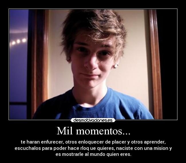 Mil momentos... - te haran enfurecer, otros enloquecer de placer y otros aprender,
escuchalos para poder hace rloq ue quieres, naciste con una mision y
es mostrarle al mundo quien eres.