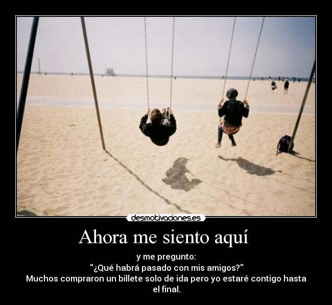 Ahora me siento aquí  - y me pregunto:
¿Qué habrá pasado con mis amigos?
Muchos compraron un billete solo de ida pero yo estaré contigo hasta el final.