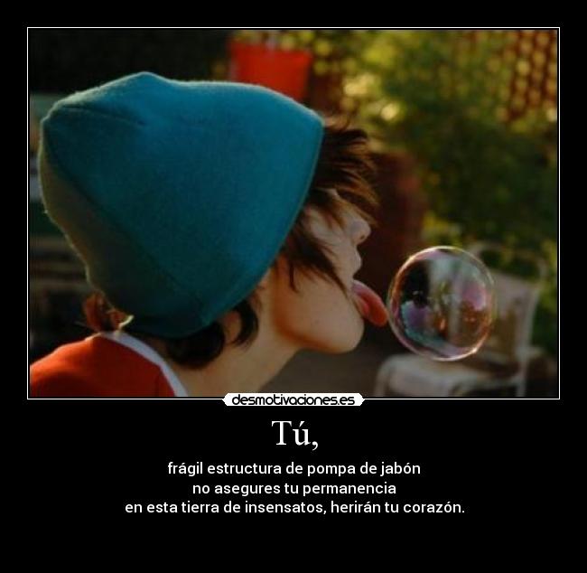 Tú, - frágil estructura de pompa de jabón
no asegures tu permanencia
en esta tierra de insensatos, herirán tu corazón.
 
