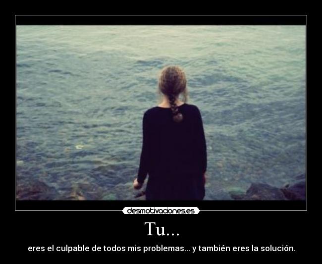 Tu... - eres el culpable de todos mis problemas... y también eres la solución.
