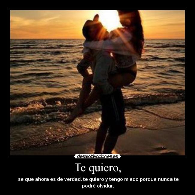 Te quiero, -  se que ahora es de verdad, te quiero y tengo miedo porque nunca te podré olvidar.