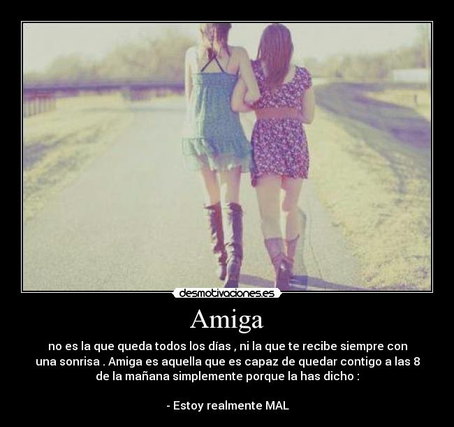 Amiga - no es la que queda todos los días , ni la que te recibe siempre con
una sonrisa . Amiga es aquella que es capaz de quedar contigo a las 8
de la mañana simplemente porque la has dicho :

- Estoy realmente MAL
