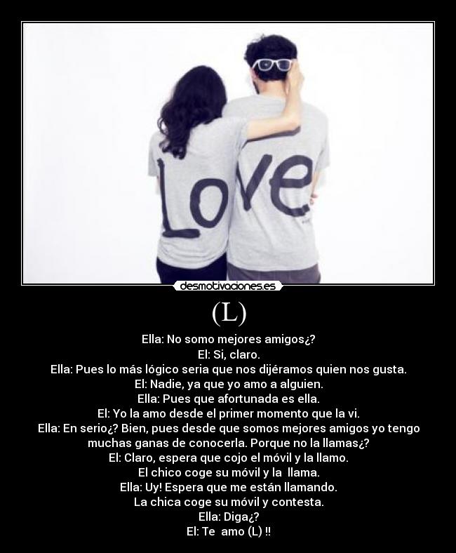 (L) - Ella: No somo mejores amigos¿?
El: Si, claro.
Ella: Pues lo más lógico seria que nos dijéramos quien nos gusta.
El: Nadie, ya que yo amo a alguien.
Ella: Pues que afortunada es ella.
El: Yo la amo desde el primer momento que la vi.
Ella: En serio¿? Bien, pues desde que somos mejores amigos yo tengo
muchas ganas de conocerla. Porque no la llamas¿?
El: Claro, espera que cojo el móvil y la llamo.
El chico coge su móvil y la  llama.
Ella: Uy! Espera que me están llamando.
La chica coge su móvil y contesta.
Ella: Diga¿?
El: Te  amo (L) !!