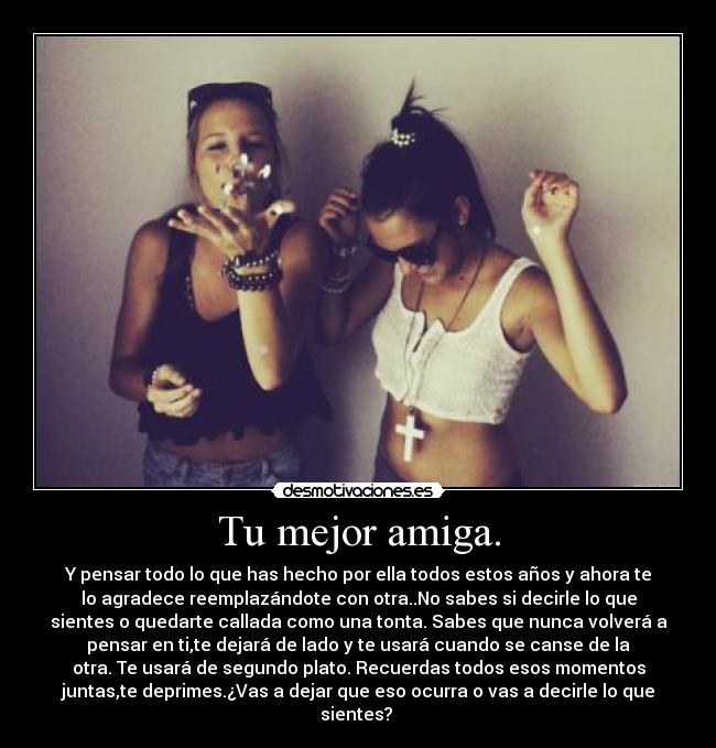Tu mejor amiga. - Y pensar todo lo que has hecho por ella todos estos años y ahora te
lo agradece reemplazándote con otra..No sabes si decirle lo que
sientes o quedarte callada como una tonta. Sabes que nunca volverá a
pensar en ti,te dejará de lado y te usará cuando se canse de la
otra. Te usará de segundo plato. Recuerdas todos esos momentos
juntas,te deprimes.¿Vas a dejar que eso ocurra o vas a decirle lo que
sientes? 
