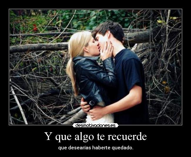 Y que algo te recuerde - que desearías haberte quedado.