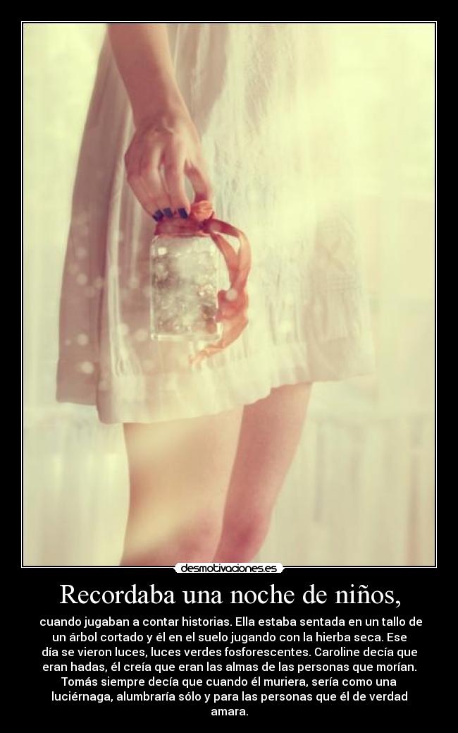 Recordaba una noche de niños, - cuando jugaban a contar historias. Ella estaba sentada en un tallo de
un árbol cortado y él en el suelo jugando con la hierba seca. Ese
día se vieron luces, luces verdes fosforescentes. Caroline decía que
eran hadas, él creía que eran las almas de las personas que morían.
Tomás siempre decía que cuando él muriera, sería como una
luciérnaga, alumbraría sólo y para las personas que él de verdad
amara.
