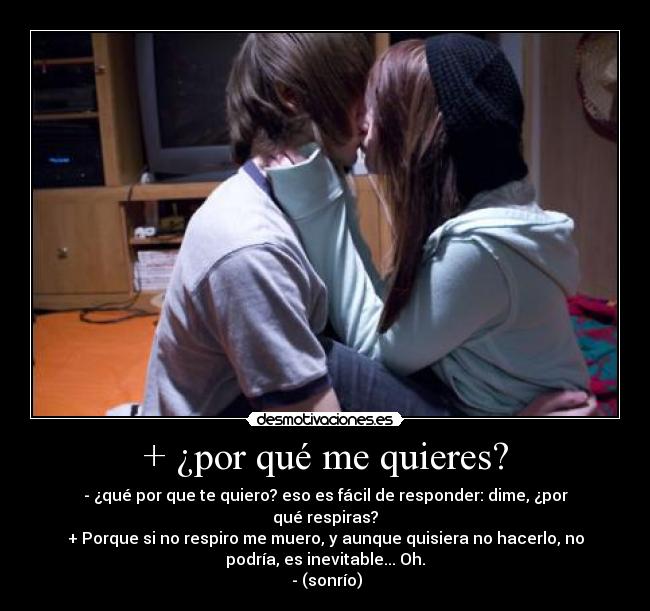 + ¿por qué me quieres? - - ¿qué por que te quiero? eso es fácil de responder: dime, ¿por
qué respiras?
+ Porque si no respiro me muero, y aunque quisiera no hacerlo, no
podría, es inevitable... Oh.
- (sonrío)