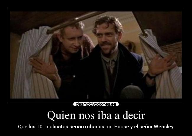 Quien nos iba a decir - Que los 101 dalmatas serían robados por House y el señor Weasley.