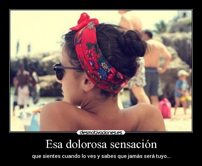 Esa dolorosa sensación - que sientes cuando lo ves y sabes que jamás será tuyo...