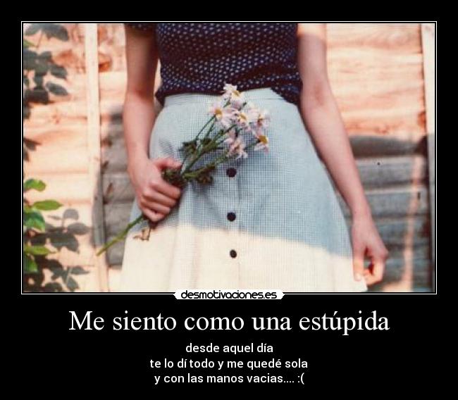Me siento como una estúpida - desde aquel día
te lo dí todo y me quedé sola
y con las manos vacias.... :(