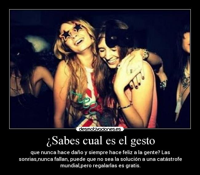 ¿Sabes cual es el gesto - que nunca hace daño y siempre hace feliz a la gente? Las
sonrias,nunca fallan, puede que no sea la solución a una catástrofe
mundial,pero regalarlas es gratis.