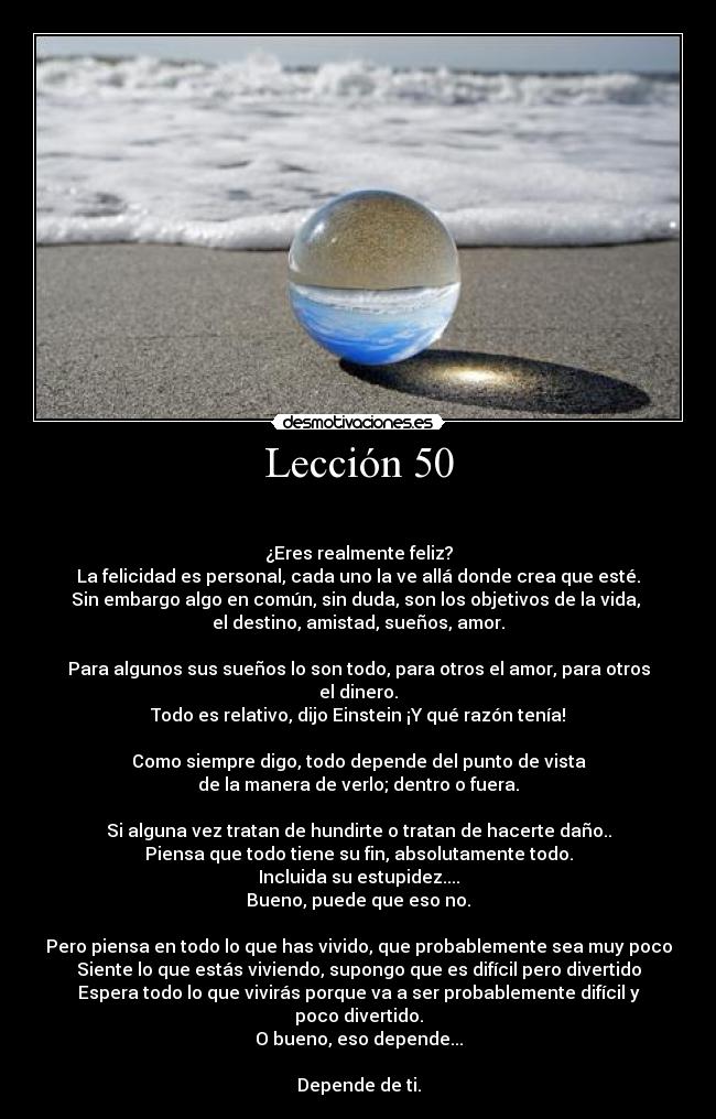 Lección 50 - 

¿Eres realmente feliz?
La felicidad es personal, cada uno la ve allá donde crea que esté.
Sin embargo algo en común, sin duda, son los objetivos de la vida, 
el destino, amistad, sueños, amor.

Para algunos sus sueños lo son todo, para otros el amor, para otros el dinero.
Todo es relativo, dijo Einstein ¡Y qué razón tenía!

Como siempre digo, todo depende del punto de vista
de la manera de verlo; dentro o fuera.

Si alguna vez tratan de hundirte o tratan de hacerte daño..
Piensa que todo tiene su fin, absolutamente todo.
Incluida su estupidez....
Bueno, puede que eso no.

Pero piensa en todo lo que has vivido, que probablemente sea muy poco
Siente lo que estás viviendo, supongo que es difícil pero divertido
Espera todo lo que vivirás porque va a ser probablemente difícil y poco divertido.
O bueno, eso depende...

Depende de ti.