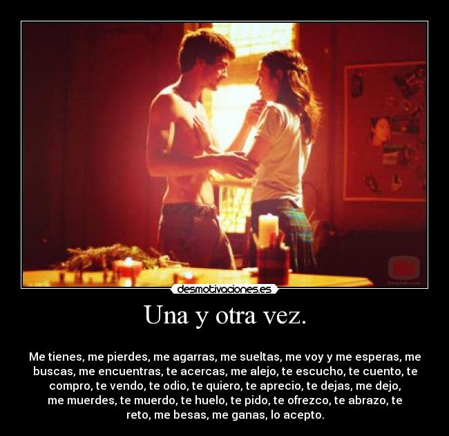 Una y otra vez. - 
Me tienes, me pierdes, me agarras, me sueltas, me voy y me esperas, me
buscas, me encuentras, te acercas, me alejo, te escucho, te cuento, te
compro, te vendo, te odio, te quiero, te aprecio, te dejas, me dejo,
me muerdes, te muerdo, te huelo, te pido, te ofrezco, te abrazo, te
reto, me besas, me ganas, lo acepto.
