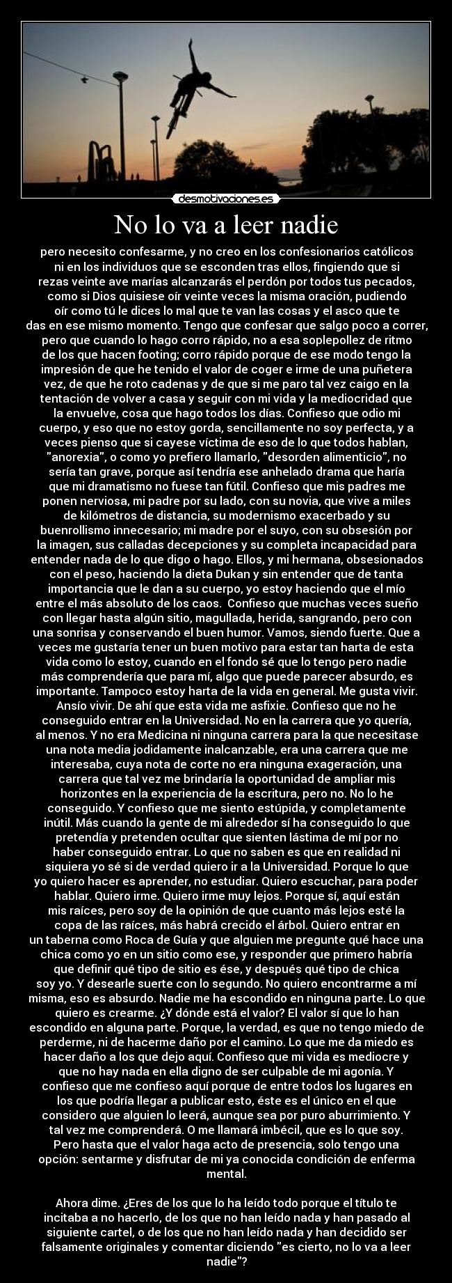 No lo va a leer nadie - pero necesito confesarme, y no creo en los confesionarios católicos
ni en los individuos que se esconden tras ellos, fingiendo que si
rezas veinte ave marías alcanzarás el perdón por todos tus pecados,
como si Dios quisiese oír veinte veces la misma oración, pudiendo
oír como tú le dices lo mal que te van las cosas y el asco que te
das en ese mismo momento. Tengo que confesar que salgo poco a correr,
pero que cuando lo hago corro rápido, no a esa soplepollez de ritmo
de los que hacen footing; corro rápido porque de ese modo tengo la
impresión de que he tenido el valor de coger e irme de una puñetera
vez, de que he roto cadenas y de que si me paro tal vez caigo en la
tentación de volver a casa y seguir con mi vida y la mediocridad que
la envuelve, cosa que hago todos los días. Confieso que odio mi
cuerpo, y eso que no estoy gorda, sencillamente no soy perfecta, y a
veces pienso que si cayese víctima de eso de lo que todos hablan,
anorexia, o como yo prefiero llamarlo, desorden alimenticio, no
sería tan grave, porque así tendría ese anhelado drama que haría
que mi dramatismo no fuese tan fútil. Confieso que mis padres me
ponen nerviosa, mi padre por su lado, con su novia, que vive a miles
de kilómetros de distancia, su modernismo exacerbado y su
buenrollismo innecesario; mi madre por el suyo, con su obsesión por
la imagen, sus calladas decepciones y su completa incapacidad para
entender nada de lo que digo o hago. Ellos, y mi hermana, obsesionados
con el peso, haciendo la dieta Dukan y sin entender que de tanta
importancia que le dan a su cuerpo, yo estoy haciendo que el mío
entre el más absoluto de los caos.  Confieso que muchas veces sueño
con llegar hasta algún sitio, magullada, herida, sangrando, pero con
una sonrisa y conservando el buen humor. Vamos, siendo fuerte. Que a
veces me gustaría tener un buen motivo para estar tan harta de esta
vida como lo estoy, cuando en el fondo sé que lo tengo pero nadie
más comprendería que para mí, algo que puede parecer absurdo, es
importante. Tampoco estoy harta de la vida en general. Me gusta vivir.
Ansío vivir. De ahí que esta vida me asfixie. Confieso que no he
conseguido entrar en la Universidad. No en la carrera que yo quería,
al menos. Y no era Medicina ni ninguna carrera para la que necesitase
una nota media jodidamente inalcanzable, era una carrera que me
interesaba, cuya nota de corte no era ninguna exageración, una
carrera que tal vez me brindaría la oportunidad de ampliar mis
horizontes en la experiencia de la escritura, pero no. No lo he
conseguido. Y confieso que me siento estúpida, y completamente
inútil. Más cuando la gente de mi alrededor sí ha conseguido lo que
pretendía y pretenden ocultar que sienten lástima de mí por no
haber conseguido entrar. Lo que no saben es que en realidad ni
siquiera yo sé si de verdad quiero ir a la Universidad. Porque lo que
yo quiero hacer es aprender, no estudiar. Quiero escuchar, para poder
hablar. Quiero irme. Quiero irme muy lejos. Porque sí, aquí están
mis raíces, pero soy de la opinión de que cuanto más lejos esté la
copa de las raíces, más habrá crecido el árbol. Quiero entrar en
un taberna como Roca de Guía y que alguien me pregunte qué hace una
chica como yo en un sitio como ese, y responder que primero habría
que definir qué tipo de sitio es ése, y después qué tipo de chica
soy yo. Y desearle suerte con lo segundo. No quiero encontrarme a mí
misma, eso es absurdo. Nadie me ha escondido en ninguna parte. Lo que
quiero es crearme. ¿Y dónde está el valor? El valor sí que lo han
escondido en alguna parte. Porque, la verdad, es que no tengo miedo de
perderme, ni de hacerme daño por el camino. Lo que me da miedo es
hacer daño a los que dejo aquí. Confieso que mi vida es mediocre y
que no hay nada en ella digno de ser culpable de mi agonía. Y
confieso que me confieso aquí porque de entre todos los lugares en
los que podría llegar a publicar esto, éste es el único en el que
considero que alguien lo leerá, aunque sea por puro aburrimiento. Y
tal vez me comprenderá. O me llamará imbécil, que es lo que soy.
Pero hasta que el valor haga acto de presencia, solo tengo una
opción: sentarme y disfrutar de mi ya conocida condición de enferma
mental.

Ahora dime. ¿Eres de los que lo ha leído todo porque el título te
incitaba a no hacerlo, de los que no han leído nada y han pasado al
siguiente cartel, o de los que no han leído nada y han decidido ser
falsamente originales y comentar diciendo es cierto, no lo va a leer
nadie?