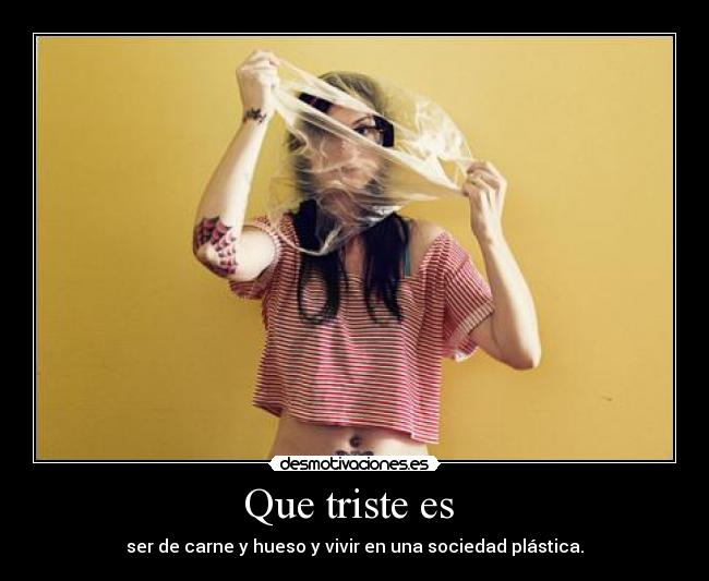 Que triste es  - ser de carne y hueso y vivir en una sociedad plástica.